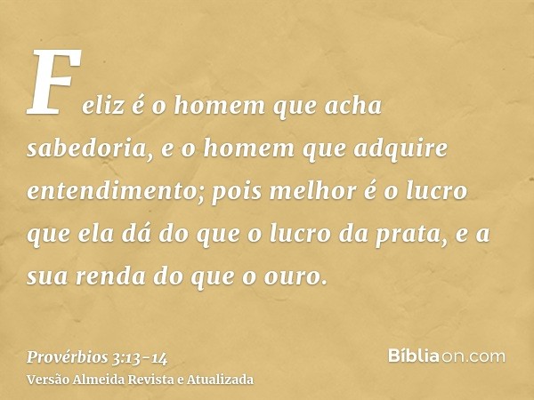 Feliz é o homem que acha sabedoria, e o homem que adquire entendimento;pois melhor é o lucro que ela dá do que o lucro da prata, e a sua renda do que o ouro.