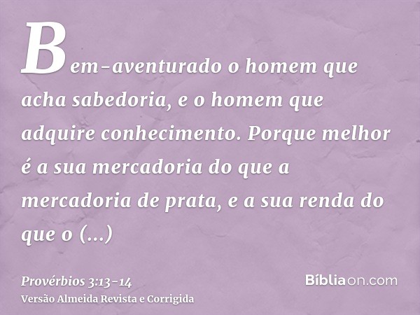 Bem-aventurado o homem que acha sabedoria, e o homem que adquire conhecimento.Porque melhor é a sua mercadoria do que a mercadoria de prata, e a sua renda do qu