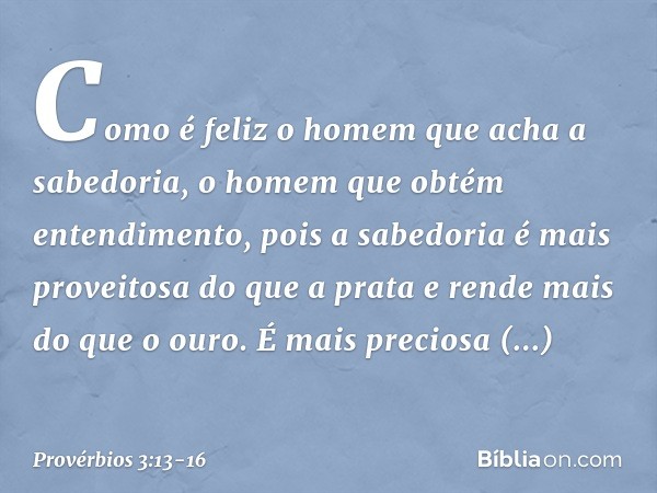 Como é feliz o homem
que acha a sabedoria,
o homem que obtém entendimento, pois a sabedoria
é mais proveitosa do que a prata
e rende mais do que o ouro. É mais 