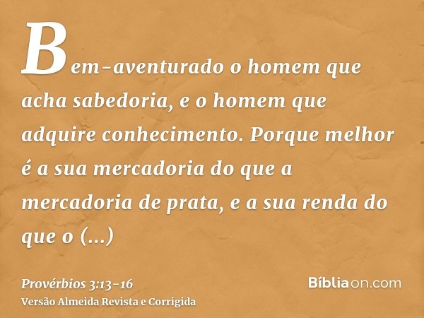 Bem-aventurado o homem que acha sabedoria, e o homem que adquire conhecimento.Porque melhor é a sua mercadoria do que a mercadoria de prata, e a sua renda do qu