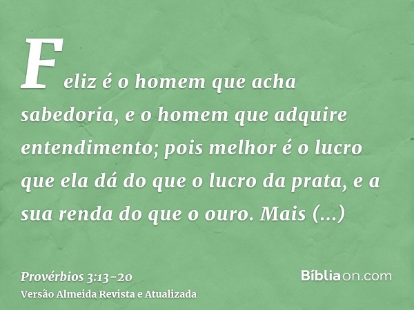 Feliz é o homem que acha sabedoria, e o homem que adquire entendimento;pois melhor é o lucro que ela dá do que o lucro da prata, e a sua renda do que o ouro.Mai