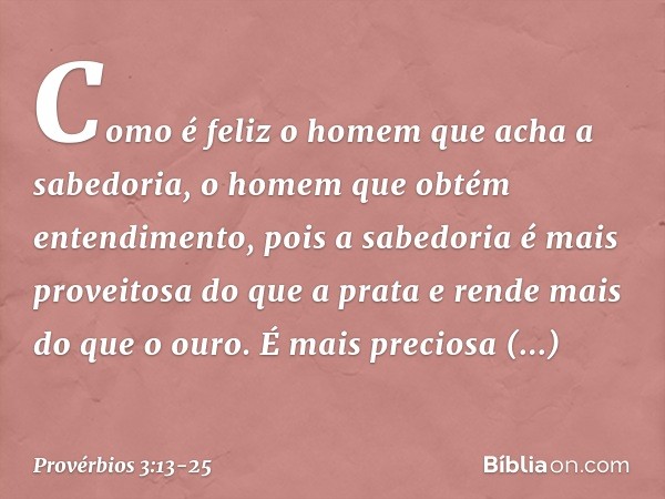 Como é feliz o homem
que acha a sabedoria,
o homem que obtém entendimento, pois a sabedoria
é mais proveitosa do que a prata
e rende mais do que o ouro. É mais 