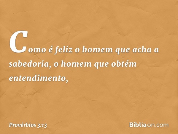 Como é feliz o homem
que acha a sabedoria,
o homem que obtém entendimento, -- Provérbios 3:13