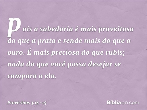 pois a sabedoria
é mais proveitosa do que a prata
e rende mais do que o ouro. É mais preciosa do que rubis;
nada do que você possa desejar
se compara a ela. -- 