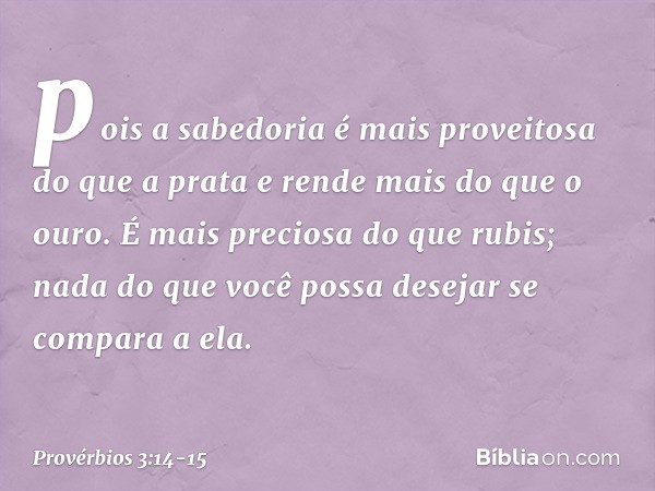 pois a sabedoria
é mais proveitosa do que a prata
e rende mais do que o ouro. É mais preciosa do que rubis;
nada do que você possa desejar
se compara a ela. --