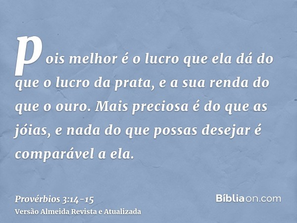 pois melhor é o lucro que ela dá do que o lucro da prata, e a sua renda do que o ouro.Mais preciosa é do que as jóias, e nada do que possas desejar é comparável