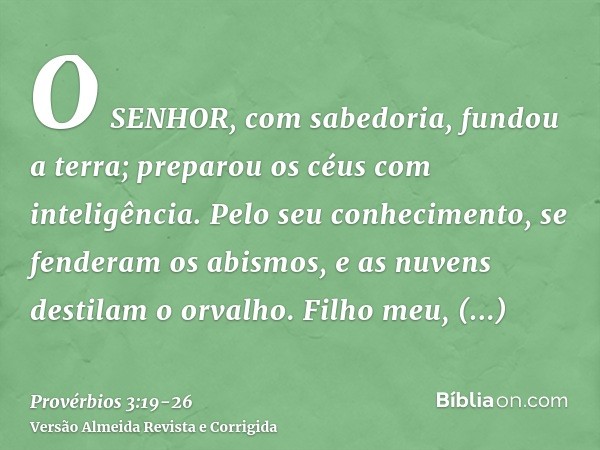 O SENHOR, com sabedoria, fundou a terra; preparou os céus com inteligência.Pelo seu conhecimento, se fenderam os abismos, e as nuvens destilam o orvalho.Filho m