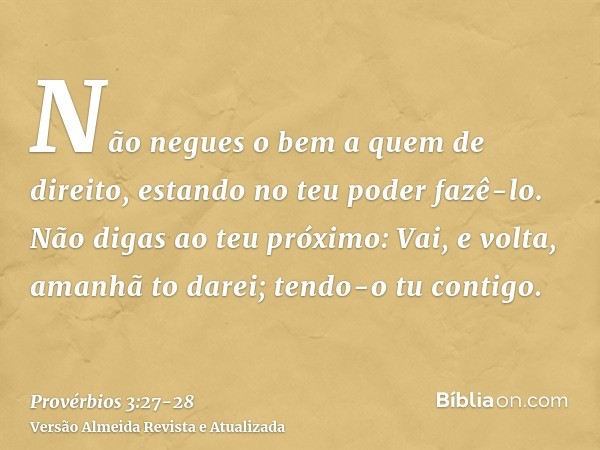 Não negues o bem a quem de direito, estando no teu poder fazê-lo.Não digas ao teu próximo: Vai, e volta, amanhã to darei; tendo-o tu contigo.