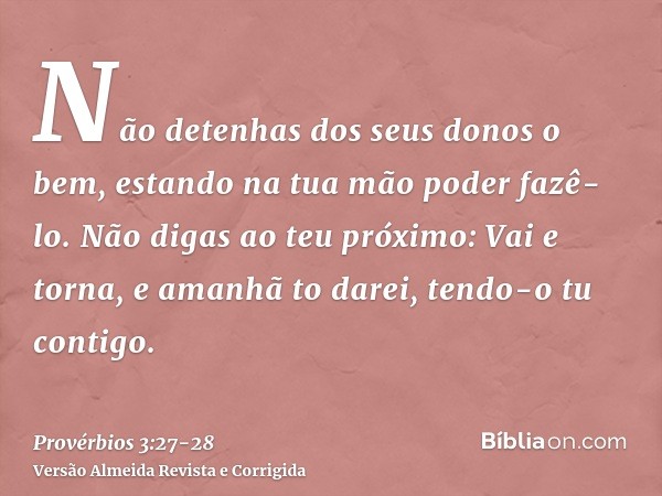 Não detenhas dos seus donos o bem, estando na tua mão poder fazê-lo.Não digas ao teu próximo: Vai e torna, e amanhã to darei, tendo-o tu contigo.