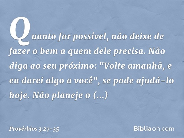 Quanto for possível,
não deixe de fazer o bem
a quem dele precisa. Não diga ao seu próximo:
"Volte amanhã, e eu darei algo a você",
se pode ajudá-lo hoje. Não p