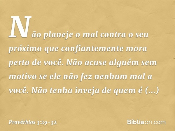 Não planeje o mal contra o seu próximo
que confiantemente mora perto de você. Não acuse alguém sem motivo
se ele não fez nenhum mal a você. Não tenha inveja de 