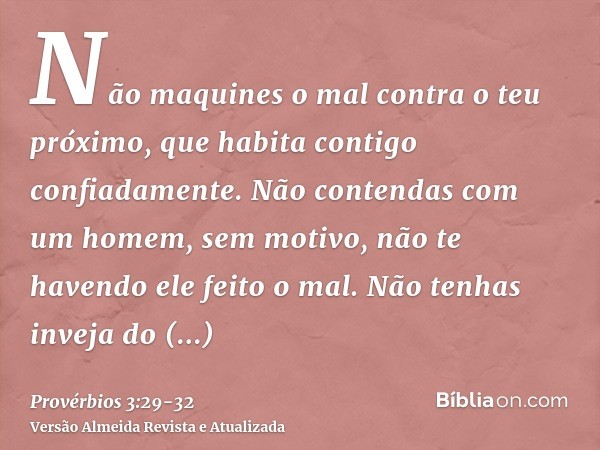 Não maquines o mal contra o teu próximo, que habita contigo confiadamente.Não contendas com um homem, sem motivo, não te havendo ele feito o mal.Não tenhas inve