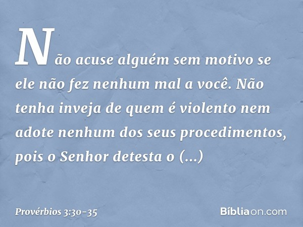 Não acuse alguém sem motivo
se ele não fez nenhum mal a você. Não tenha inveja de quem é violento
nem adote nenhum dos seus procedimentos, pois o Senhor detesta