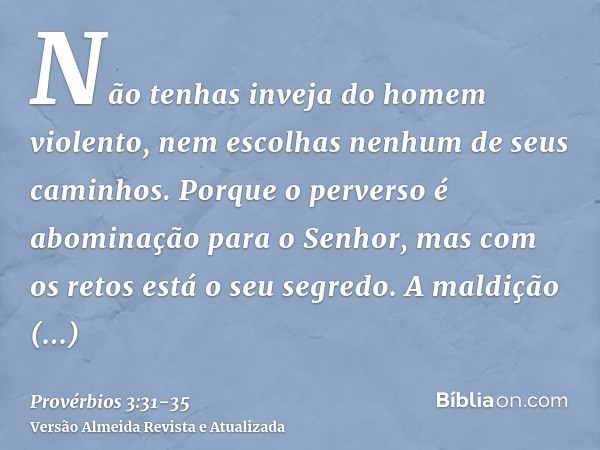 Não tenhas inveja do homem violento, nem escolhas nenhum de seus caminhos.Porque o perverso é abominação para o Senhor, mas com os retos está o seu segredo.A ma