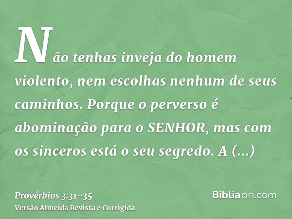 Não tenhas inveja do homem violento, nem escolhas nenhum de seus caminhos.Porque o perverso é abominação para o SENHOR, mas com os sinceros está o seu segredo.A