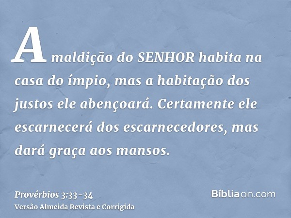 A maldição do SENHOR habita na casa do ímpio, mas a habitação dos justos ele abençoará.Certamente ele escarnecerá dos escarnecedores, mas dará graça aos mansos.