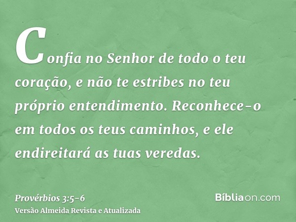 Confia no Senhor de todo o teu coração, e não te estribes no teu próprio entendimento.Reconhece-o em todos os teus caminhos, e ele endireitará as tuas veredas.