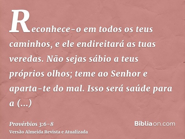 Reconhece-o em todos os teus caminhos, e ele endireitará as tuas veredas.Não sejas sábio a teus próprios olhos; teme ao Senhor e aparta-te do mal.Isso será saúd