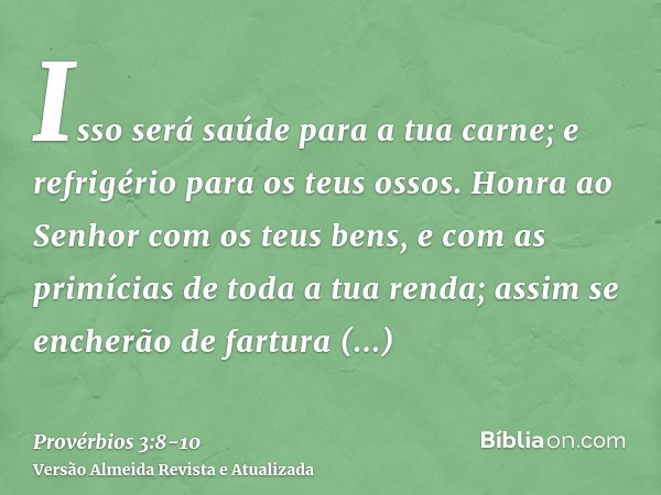 Isso será saúde para a tua carne; e refrigério para os teus ossos.Honra ao Senhor com os teus bens, e com as primícias de toda a tua renda;assim se encherão de 