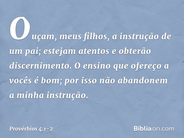 Ouçam, meus filhos,
a instrução de um pai;
estejam atentos e obterão discernimento. O ensino que ofereço a vocês é bom;
por isso não abandonem
a minha instrução