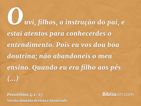 Ouvi, filhos, a instrução do pai, e estai atentos para conhecerdes o entendimento.Pois eu vos dou boa doutrina; não abandoneis o meu ensino.Quando eu era filho 