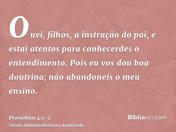 Ouvi, filhos, a instrução do pai, e estai atentos para conhecerdes o entendimento.Pois eu vos dou boa doutrina; não abandoneis o meu ensino.