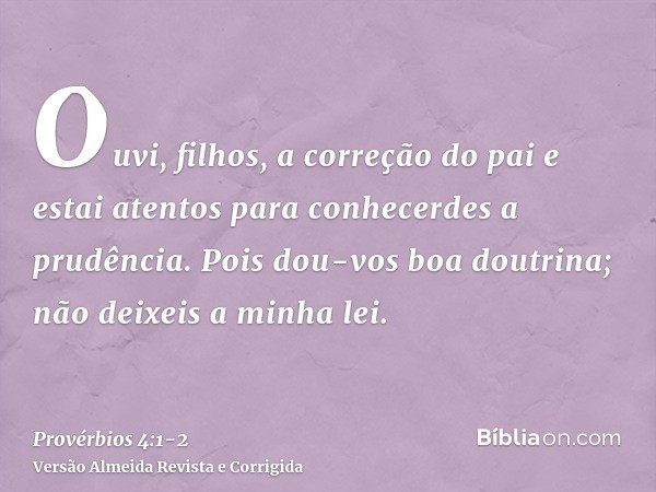 Ouvi, filhos, a correção do pai e estai atentos para conhecerdes a prudência.Pois dou-vos boa doutrina; não deixeis a minha lei.