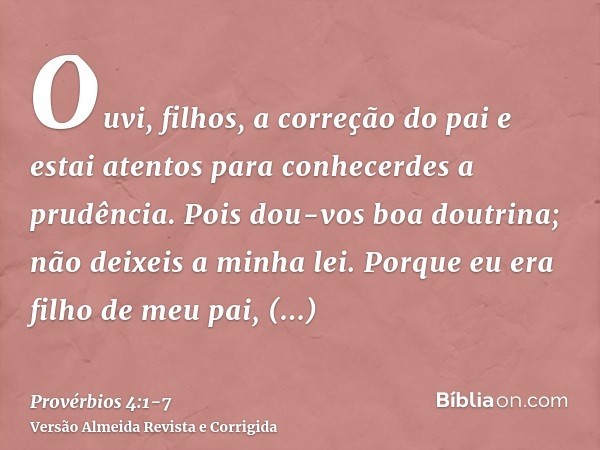 Ouvi, filhos, a correção do pai e estai atentos para conhecerdes a prudência.Pois dou-vos boa doutrina; não deixeis a minha lei.Porque eu era filho de meu pai, 