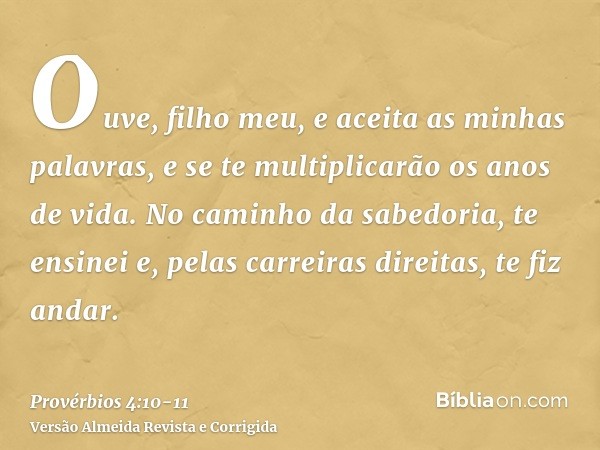 Ouve, filho meu, e aceita as minhas palavras, e se te multiplicarão os anos de vida.No caminho da sabedoria, te ensinei e, pelas carreiras direitas, te fiz anda