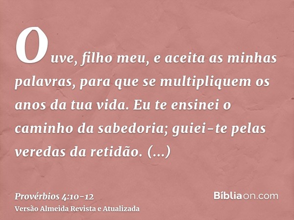 Ouve, filho meu, e aceita as minhas palavras, para que se multipliquem os anos da tua vida.Eu te ensinei o caminho da sabedoria; guiei-te pelas veredas da retid