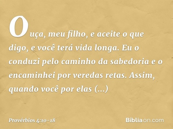 Ouça, meu filho, e aceite o que digo,
e você terá vida longa. Eu o conduzi pelo caminho da sabedoria
e o encaminhei por veredas retas. Assim, quando você por el