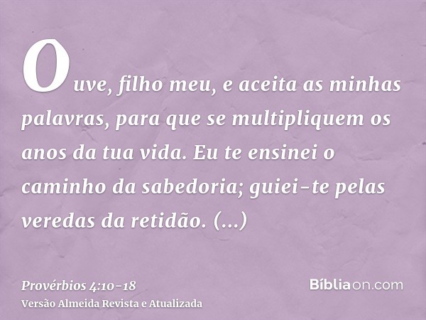 Ouve, filho meu, e aceita as minhas palavras, para que se multipliquem os anos da tua vida.Eu te ensinei o caminho da sabedoria; guiei-te pelas veredas da retid