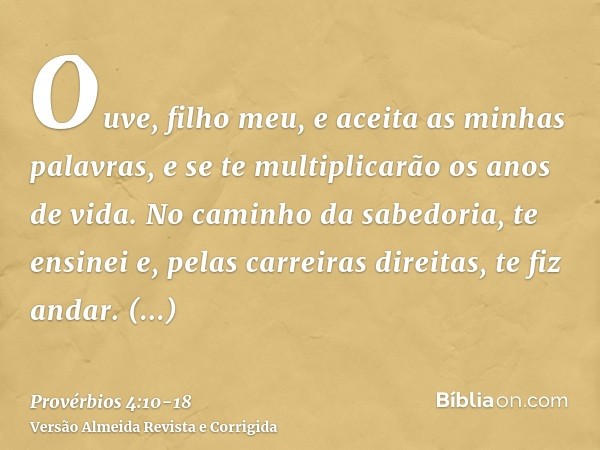 Ouve, filho meu, e aceita as minhas palavras, e se te multiplicarão os anos de vida.No caminho da sabedoria, te ensinei e, pelas carreiras direitas, te fiz anda