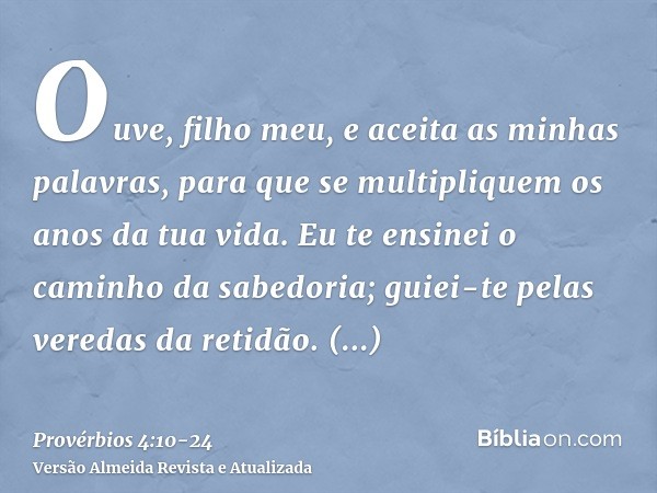 Ouve, filho meu, e aceita as minhas palavras, para que se multipliquem os anos da tua vida.Eu te ensinei o caminho da sabedoria; guiei-te pelas veredas da retid