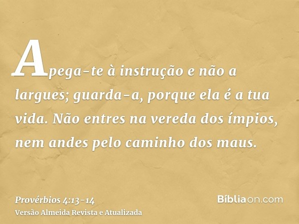 Apega-te à instrução e não a largues; guarda-a, porque ela é a tua vida.Não entres na vereda dos ímpios, nem andes pelo caminho dos maus.