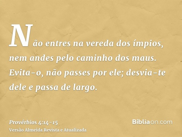 Não entres na vereda dos ímpios, nem andes pelo caminho dos maus.Evita-o, não passes por ele; desvia-te dele e passa de largo.