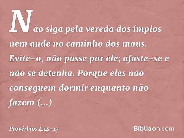 Não siga pela vereda dos ímpios
nem ande no caminho dos maus. Evite-o, não passe por ele;
afaste-se e não se detenha. Porque eles não conseguem dormir
enquanto 