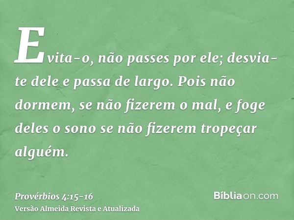 Evita-o, não passes por ele; desvia-te dele e passa de largo.Pois não dormem, se não fizerem o mal, e foge deles o sono se não fizerem tropeçar alguém.