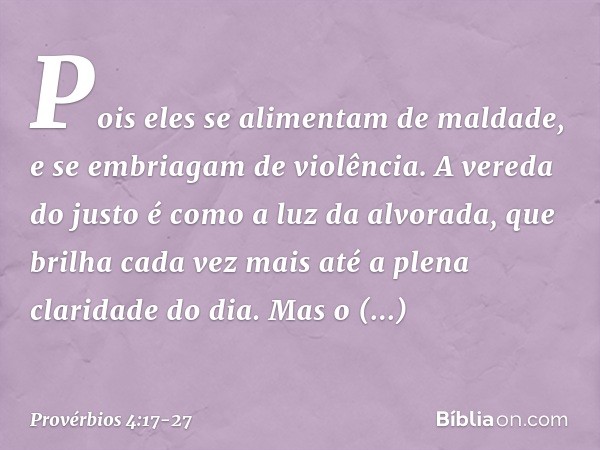 Pois eles se alimentam de maldade,
e se embriagam de violência. A vereda do justo
é como a luz da alvorada,
que brilha cada vez mais
até a plena claridade do di