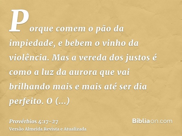 Porque comem o pão da impiedade, e bebem o vinho da violência.Mas a vereda dos justos é como a luz da aurora que vai brilhando mais e mais até ser dia perfeito.