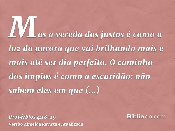 Mas a vereda dos justos é como a luz da aurora que vai brilhando mais e mais até ser dia perfeito.O caminho dos ímpios é como a escuridão: não sabem eles em que