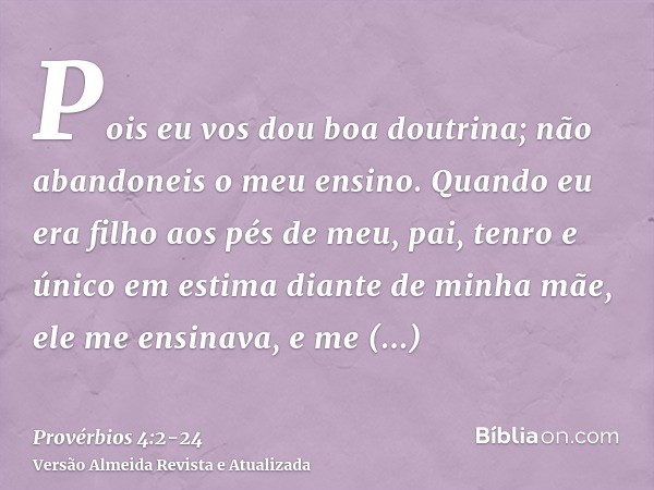 Pois eu vos dou boa doutrina; não abandoneis o meu ensino.Quando eu era filho aos pés de meu, pai, tenro e único em estima diante de minha mãe,ele me ensinava, 