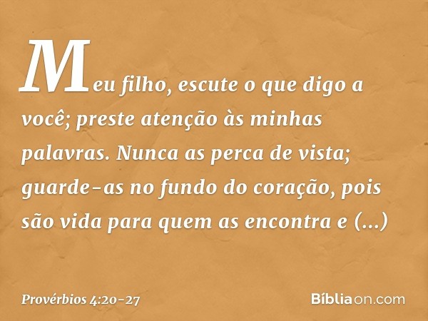 Meu filho, escute o que digo a você;
preste atenção às minhas palavras. Nunca as perca de vista;
guarde-as no fundo do coração, pois são vida para quem as encon