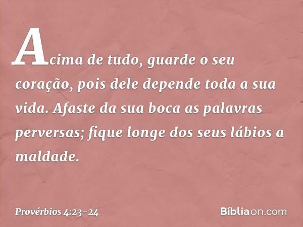 Acima de tudo, guarde o seu coração,
pois dele depende toda a sua vida. Afaste da sua boca as palavras perversas;
fique longe dos seus lábios a maldade. -- Prov