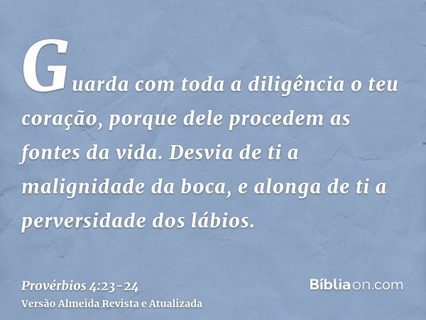 Guarda com toda a diligência o teu coração, porque dele procedem as fontes da vida.Desvia de ti a malignidade da boca, e alonga de ti a perversidade dos lábios.