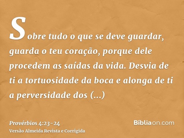 Sobre tudo o que se deve guardar, guarda o teu coração, porque dele procedem as saídas da vida.Desvia de ti a tortuosidade da boca e alonga de ti a perversidade