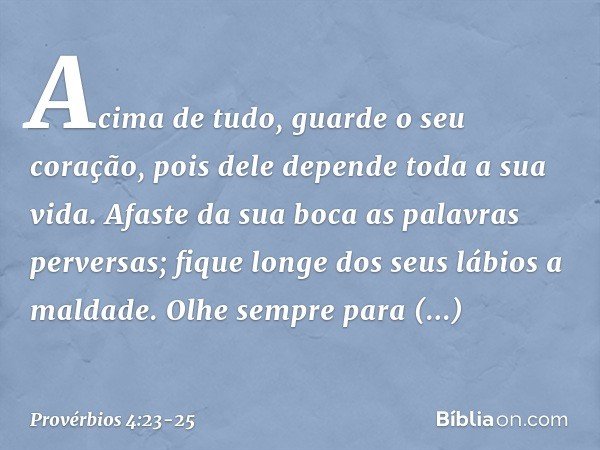 Acima de tudo, guarde o seu coração,
pois dele depende toda a sua vida. Afaste da sua boca as palavras perversas;
fique longe dos seus lábios a maldade. Olhe se