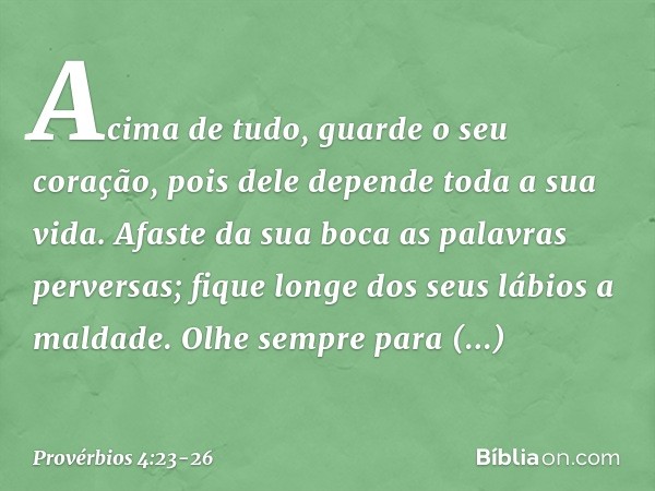 Acima de tudo, guarde o seu coração,
pois dele depende toda a sua vida. Afaste da sua boca as palavras perversas;
fique longe dos seus lábios a maldade. Olhe se