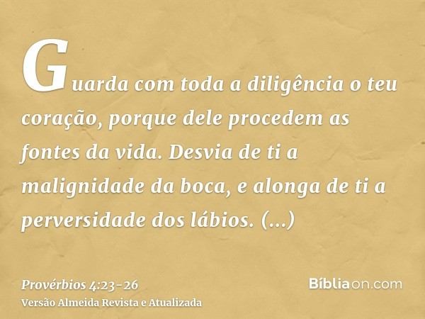 Guarda com toda a diligência o teu coração, porque dele procedem as fontes da vida.Desvia de ti a malignidade da boca, e alonga de ti a perversidade dos lábios.