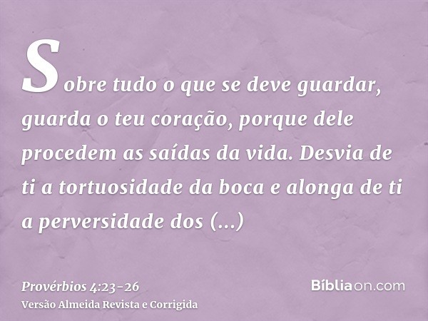 Sobre tudo o que se deve guardar, guarda o teu coração, porque dele procedem as saídas da vida.Desvia de ti a tortuosidade da boca e alonga de ti a perversidade